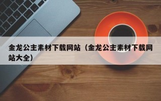 清镇金龙公主素材下载网站（金龙公主素材下载网站大全）