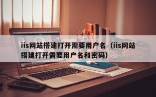 清镇iis网站搭建打开需要用户名（iis网站搭建打开需要用户名和密码）