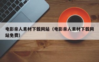清镇电影亲人素材下载网站（电影亲人素材下载网站免费）