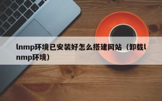 清镇lnmp环境已安装好怎么搭建网站（卸载lnmp环境）